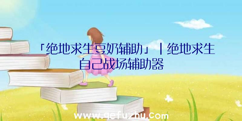 「绝地求生豆奶辅助」|绝地求生自己战场辅助器